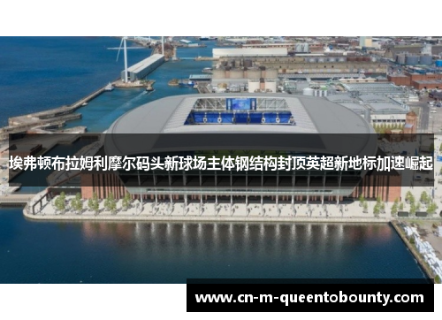 埃弗顿布拉姆利摩尔码头新球场主体钢结构封顶英超新地标加速崛起 埃弗顿布拉姆利摩尔码头新球场主体钢结构封顶英超新地标加速崛起
