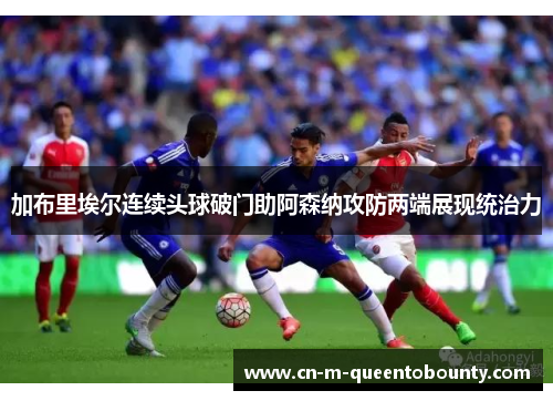 加布里埃尔连续头球破门助阿森纳攻防两端展现统治力 加布里埃尔连续头球破门助阿森纳攻防两端展现统治力