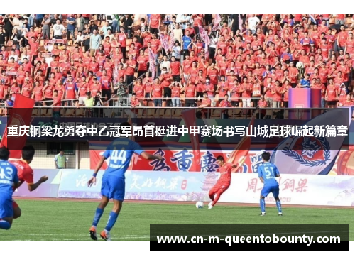 重庆铜梁龙勇夺中乙冠军昂首挺进中甲赛场书写山城足球崛起新篇章 重庆铜梁龙勇夺中乙冠军昂首挺进中甲赛场书写山城足球崛起新篇章