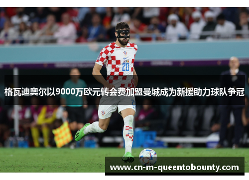 格瓦迪奥尔以9000万欧元转会费加盟曼城成为新援助力球队争冠 格瓦迪奥尔以9000万欧元转会费加盟曼城成为新援助力球队争冠
